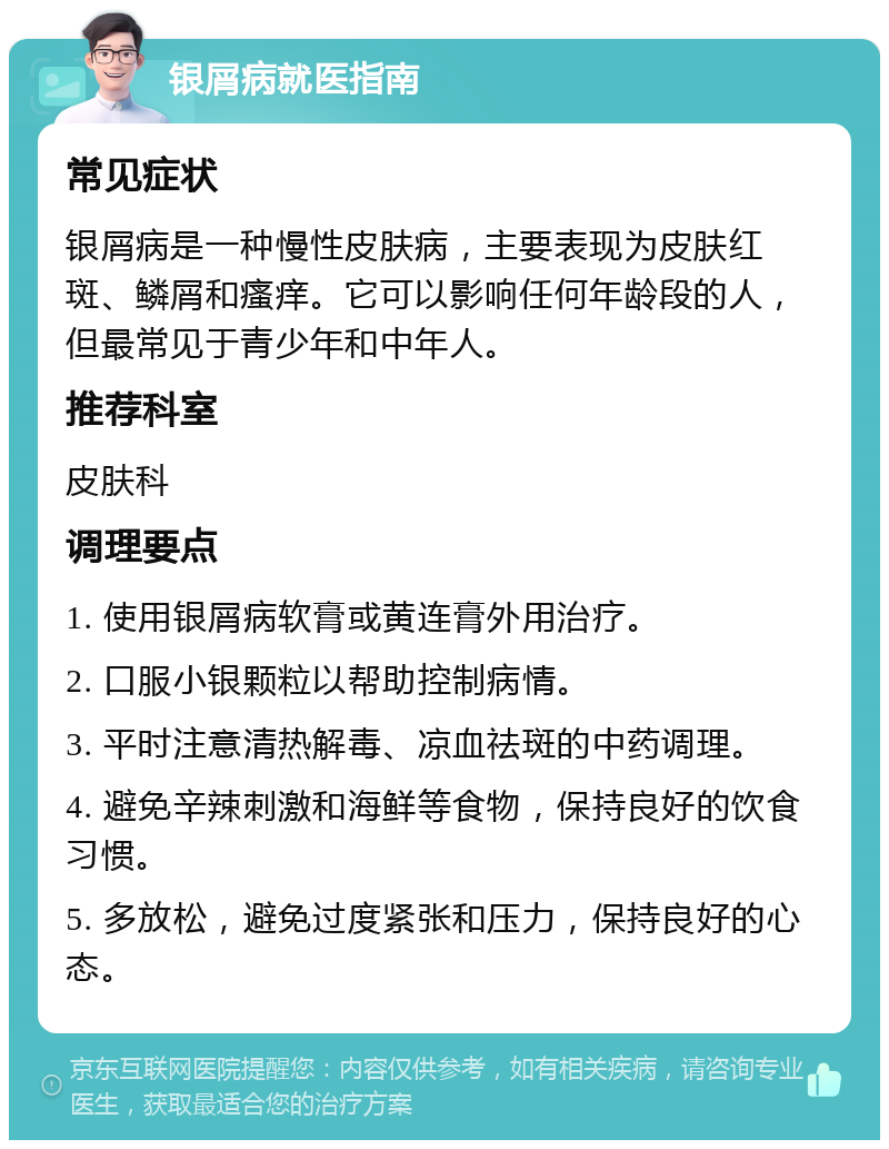 银屑病就医指南 常见症状 银屑病是一种慢性皮肤病，主要表现为皮肤红斑、鳞屑和瘙痒。它可以影响任何年龄段的人，但最常见于青少年和中年人。 推荐科室 皮肤科 调理要点 1. 使用银屑病软膏或黄连膏外用治疗。 2. 口服小银颗粒以帮助控制病情。 3. 平时注意清热解毒、凉血祛斑的中药调理。 4. 避免辛辣刺激和海鲜等食物，保持良好的饮食习惯。 5. 多放松，避免过度紧张和压力，保持良好的心态。