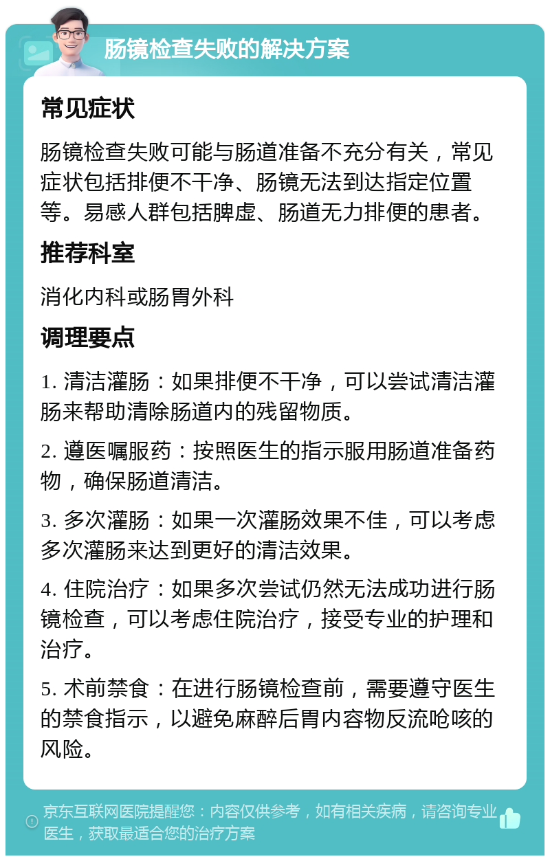 肠镜检查失败的解决方案 常见症状 肠镜检查失败可能与肠道准备不充分有关，常见症状包括排便不干净、肠镜无法到达指定位置等。易感人群包括脾虚、肠道无力排便的患者。 推荐科室 消化内科或肠胃外科 调理要点 1. 清洁灌肠：如果排便不干净，可以尝试清洁灌肠来帮助清除肠道内的残留物质。 2. 遵医嘱服药：按照医生的指示服用肠道准备药物，确保肠道清洁。 3. 多次灌肠：如果一次灌肠效果不佳，可以考虑多次灌肠来达到更好的清洁效果。 4. 住院治疗：如果多次尝试仍然无法成功进行肠镜检查，可以考虑住院治疗，接受专业的护理和治疗。 5. 术前禁食：在进行肠镜检查前，需要遵守医生的禁食指示，以避免麻醉后胃内容物反流呛咳的风险。