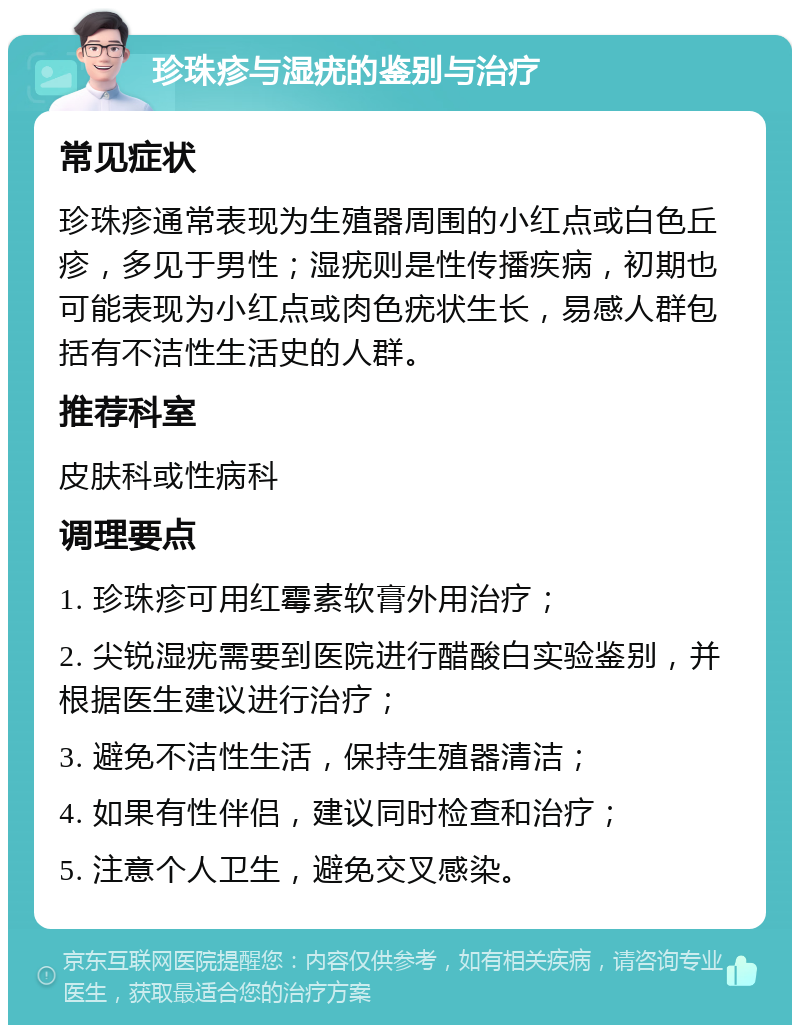 珍珠疹与湿疣的鉴别与治疗 常见症状 珍珠疹通常表现为生殖器周围的小红点或白色丘疹，多见于男性；湿疣则是性传播疾病，初期也可能表现为小红点或肉色疣状生长，易感人群包括有不洁性生活史的人群。 推荐科室 皮肤科或性病科 调理要点 1. 珍珠疹可用红霉素软膏外用治疗； 2. 尖锐湿疣需要到医院进行醋酸白实验鉴别，并根据医生建议进行治疗； 3. 避免不洁性生活，保持生殖器清洁； 4. 如果有性伴侣，建议同时检查和治疗； 5. 注意个人卫生，避免交叉感染。