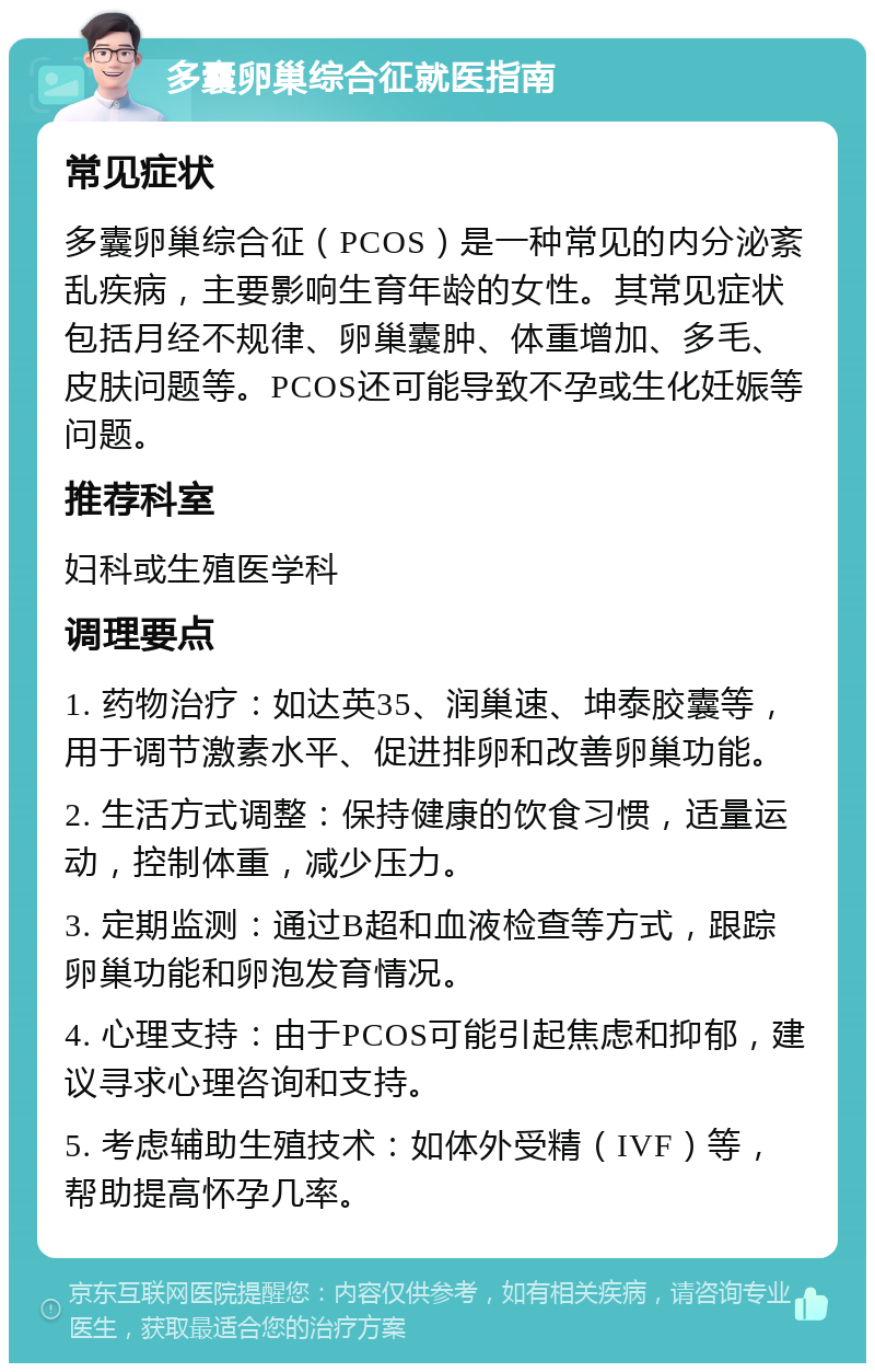 多囊卵巢综合征就医指南 常见症状 多囊卵巢综合征（PCOS）是一种常见的内分泌紊乱疾病，主要影响生育年龄的女性。其常见症状包括月经不规律、卵巢囊肿、体重增加、多毛、皮肤问题等。PCOS还可能导致不孕或生化妊娠等问题。 推荐科室 妇科或生殖医学科 调理要点 1. 药物治疗：如达英35、润巢速、坤泰胶囊等，用于调节激素水平、促进排卵和改善卵巢功能。 2. 生活方式调整：保持健康的饮食习惯，适量运动，控制体重，减少压力。 3. 定期监测：通过B超和血液检查等方式，跟踪卵巢功能和卵泡发育情况。 4. 心理支持：由于PCOS可能引起焦虑和抑郁，建议寻求心理咨询和支持。 5. 考虑辅助生殖技术：如体外受精（IVF）等，帮助提高怀孕几率。