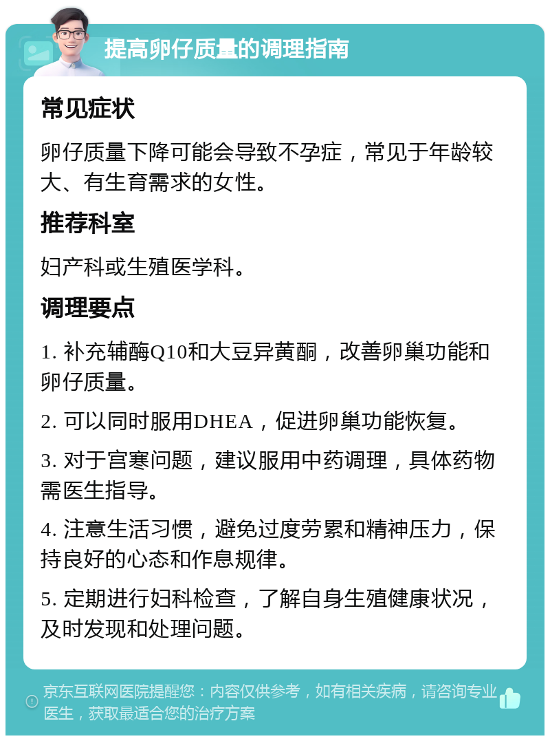 提高卵仔质量的调理指南 常见症状 卵仔质量下降可能会导致不孕症，常见于年龄较大、有生育需求的女性。 推荐科室 妇产科或生殖医学科。 调理要点 1. 补充辅酶Q10和大豆异黄酮，改善卵巢功能和卵仔质量。 2. 可以同时服用DHEA，促进卵巢功能恢复。 3. 对于宫寒问题，建议服用中药调理，具体药物需医生指导。 4. 注意生活习惯，避免过度劳累和精神压力，保持良好的心态和作息规律。 5. 定期进行妇科检查，了解自身生殖健康状况，及时发现和处理问题。