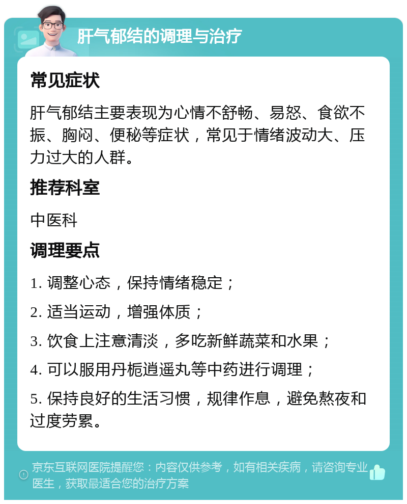 肝气郁结的调理与治疗 常见症状 肝气郁结主要表现为心情不舒畅、易怒、食欲不振、胸闷、便秘等症状，常见于情绪波动大、压力过大的人群。 推荐科室 中医科 调理要点 1. 调整心态，保持情绪稳定； 2. 适当运动，增强体质； 3. 饮食上注意清淡，多吃新鲜蔬菜和水果； 4. 可以服用丹栀逍遥丸等中药进行调理； 5. 保持良好的生活习惯，规律作息，避免熬夜和过度劳累。