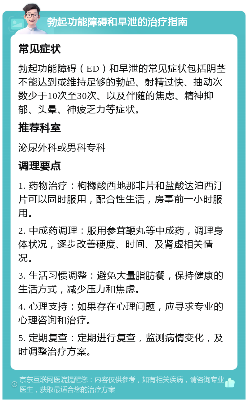 勃起功能障碍和早泄的治疗指南 常见症状 勃起功能障碍（ED）和早泄的常见症状包括阴茎不能达到或维持足够的勃起、射精过快、抽动次数少于10次至30次、以及伴随的焦虑、精神抑郁、头晕、神疲乏力等症状。 推荐科室 泌尿外科或男科专科 调理要点 1. 药物治疗：枸橼酸西地那非片和盐酸达泊西汀片可以同时服用，配合性生活，房事前一小时服用。 2. 中成药调理：服用参茸鞭丸等中成药，调理身体状况，逐步改善硬度、时间、及肾虚相关情况。 3. 生活习惯调整：避免大量脂肪餐，保持健康的生活方式，减少压力和焦虑。 4. 心理支持：如果存在心理问题，应寻求专业的心理咨询和治疗。 5. 定期复查：定期进行复查，监测病情变化，及时调整治疗方案。