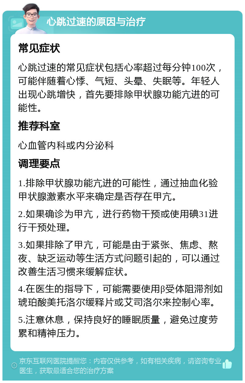 心跳过速的原因与治疗 常见症状 心跳过速的常见症状包括心率超过每分钟100次，可能伴随着心悸、气短、头晕、失眠等。年轻人出现心跳增快，首先要排除甲状腺功能亢进的可能性。 推荐科室 心血管内科或内分泌科 调理要点 1.排除甲状腺功能亢进的可能性，通过抽血化验甲状腺激素水平来确定是否存在甲亢。 2.如果确诊为甲亢，进行药物干预或使用碘31进行干预处理。 3.如果排除了甲亢，可能是由于紧张、焦虑、熬夜、缺乏运动等生活方式问题引起的，可以通过改善生活习惯来缓解症状。 4.在医生的指导下，可能需要使用β受体阻滞剂如琥珀酸美托洛尔缓释片或艾司洛尔来控制心率。 5.注意休息，保持良好的睡眠质量，避免过度劳累和精神压力。