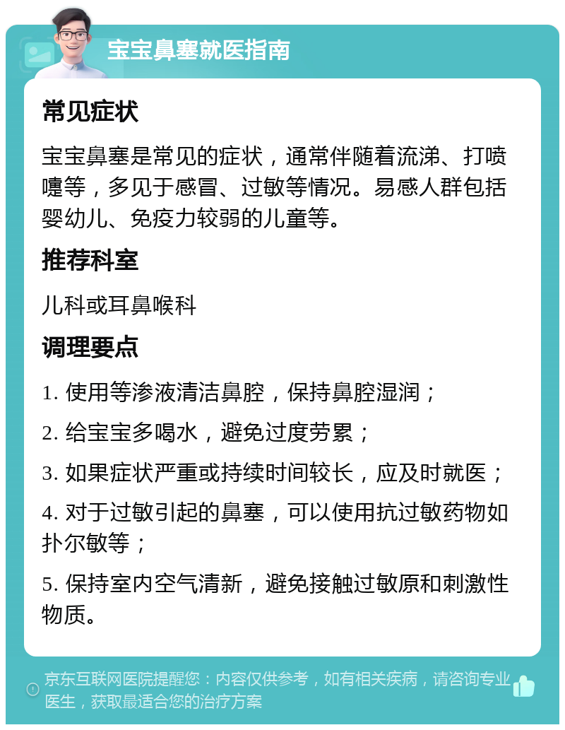 宝宝鼻塞就医指南 常见症状 宝宝鼻塞是常见的症状，通常伴随着流涕、打喷嚏等，多见于感冒、过敏等情况。易感人群包括婴幼儿、免疫力较弱的儿童等。 推荐科室 儿科或耳鼻喉科 调理要点 1. 使用等渗液清洁鼻腔，保持鼻腔湿润； 2. 给宝宝多喝水，避免过度劳累； 3. 如果症状严重或持续时间较长，应及时就医； 4. 对于过敏引起的鼻塞，可以使用抗过敏药物如扑尔敏等； 5. 保持室内空气清新，避免接触过敏原和刺激性物质。