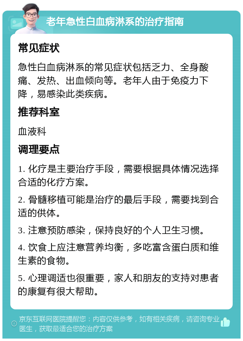 老年急性白血病淋系的治疗指南 常见症状 急性白血病淋系的常见症状包括乏力、全身酸痛、发热、出血倾向等。老年人由于免疫力下降，易感染此类疾病。 推荐科室 血液科 调理要点 1. 化疗是主要治疗手段，需要根据具体情况选择合适的化疗方案。 2. 骨髓移植可能是治疗的最后手段，需要找到合适的供体。 3. 注意预防感染，保持良好的个人卫生习惯。 4. 饮食上应注意营养均衡，多吃富含蛋白质和维生素的食物。 5. 心理调适也很重要，家人和朋友的支持对患者的康复有很大帮助。