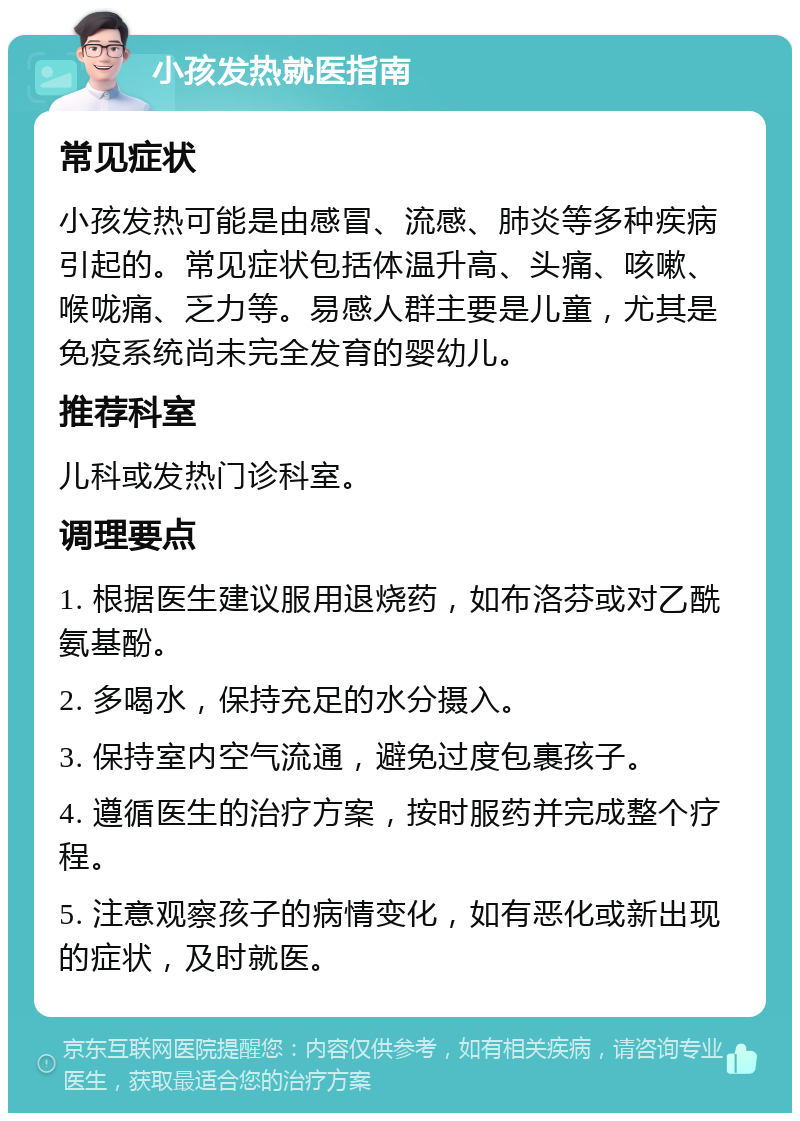 小孩发热就医指南 常见症状 小孩发热可能是由感冒、流感、肺炎等多种疾病引起的。常见症状包括体温升高、头痛、咳嗽、喉咙痛、乏力等。易感人群主要是儿童，尤其是免疫系统尚未完全发育的婴幼儿。 推荐科室 儿科或发热门诊科室。 调理要点 1. 根据医生建议服用退烧药，如布洛芬或对乙酰氨基酚。 2. 多喝水，保持充足的水分摄入。 3. 保持室内空气流通，避免过度包裹孩子。 4. 遵循医生的治疗方案，按时服药并完成整个疗程。 5. 注意观察孩子的病情变化，如有恶化或新出现的症状，及时就医。