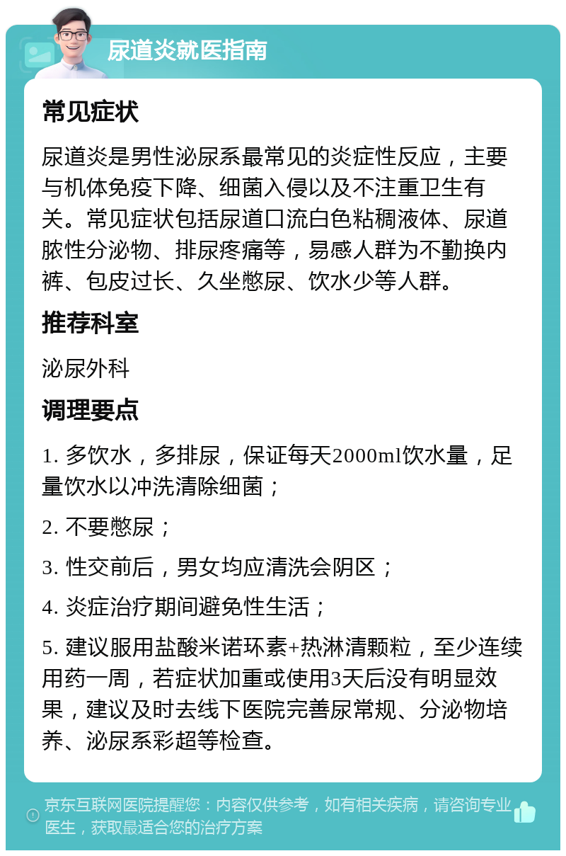 尿道炎就医指南 常见症状 尿道炎是男性泌尿系最常见的炎症性反应，主要与机体免疫下降、细菌入侵以及不注重卫生有关。常见症状包括尿道口流白色粘稠液体、尿道脓性分泌物、排尿疼痛等，易感人群为不勤换内裤、包皮过长、久坐憋尿、饮水少等人群。 推荐科室 泌尿外科 调理要点 1. 多饮水，多排尿，保证每天2000ml饮水量，足量饮水以冲洗清除细菌； 2. 不要憋尿； 3. 性交前后，男女均应清洗会阴区； 4. 炎症治疗期间避免性生活； 5. 建议服用盐酸米诺环素+热淋清颗粒，至少连续用药一周，若症状加重或使用3天后没有明显效果，建议及时去线下医院完善尿常规、分泌物培养、泌尿系彩超等检查。