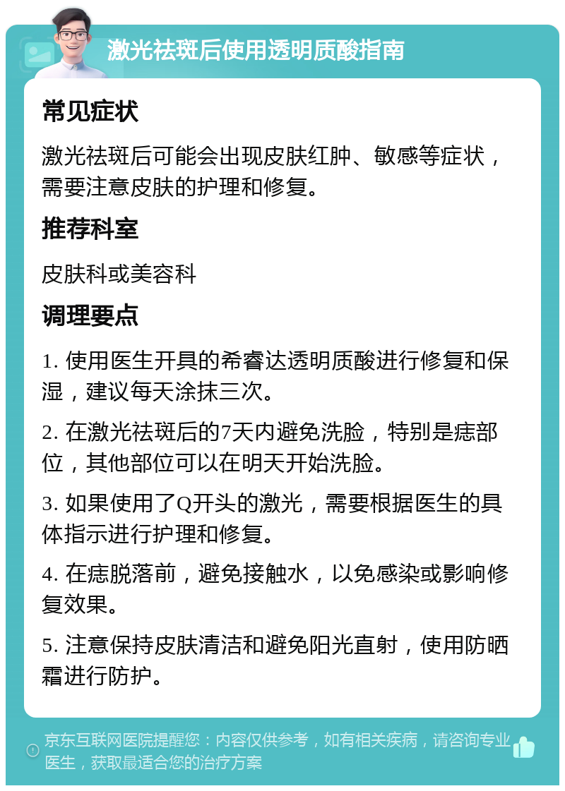 激光祛斑后使用透明质酸指南 常见症状 激光祛斑后可能会出现皮肤红肿、敏感等症状，需要注意皮肤的护理和修复。 推荐科室 皮肤科或美容科 调理要点 1. 使用医生开具的希睿达透明质酸进行修复和保湿，建议每天涂抹三次。 2. 在激光祛斑后的7天内避免洗脸，特别是痣部位，其他部位可以在明天开始洗脸。 3. 如果使用了Q开头的激光，需要根据医生的具体指示进行护理和修复。 4. 在痣脱落前，避免接触水，以免感染或影响修复效果。 5. 注意保持皮肤清洁和避免阳光直射，使用防晒霜进行防护。