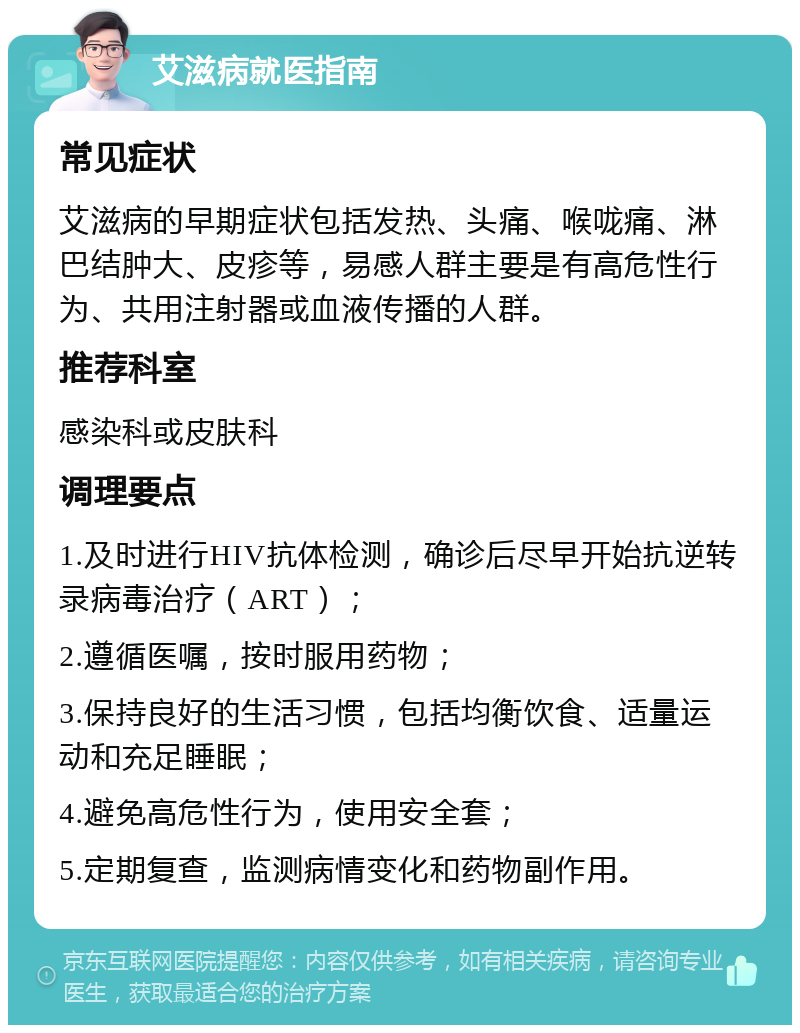 艾滋病就医指南 常见症状 艾滋病的早期症状包括发热、头痛、喉咙痛、淋巴结肿大、皮疹等，易感人群主要是有高危性行为、共用注射器或血液传播的人群。 推荐科室 感染科或皮肤科 调理要点 1.及时进行HIV抗体检测，确诊后尽早开始抗逆转录病毒治疗（ART）； 2.遵循医嘱，按时服用药物； 3.保持良好的生活习惯，包括均衡饮食、适量运动和充足睡眠； 4.避免高危性行为，使用安全套； 5.定期复查，监测病情变化和药物副作用。