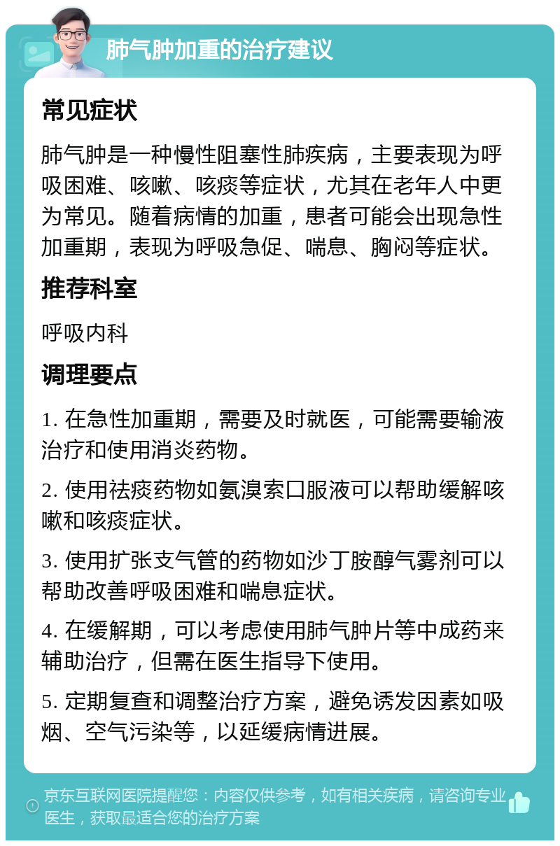 肺气肿加重的治疗建议 常见症状 肺气肿是一种慢性阻塞性肺疾病，主要表现为呼吸困难、咳嗽、咳痰等症状，尤其在老年人中更为常见。随着病情的加重，患者可能会出现急性加重期，表现为呼吸急促、喘息、胸闷等症状。 推荐科室 呼吸内科 调理要点 1. 在急性加重期，需要及时就医，可能需要输液治疗和使用消炎药物。 2. 使用祛痰药物如氨溴索口服液可以帮助缓解咳嗽和咳痰症状。 3. 使用扩张支气管的药物如沙丁胺醇气雾剂可以帮助改善呼吸困难和喘息症状。 4. 在缓解期，可以考虑使用肺气肿片等中成药来辅助治疗，但需在医生指导下使用。 5. 定期复查和调整治疗方案，避免诱发因素如吸烟、空气污染等，以延缓病情进展。