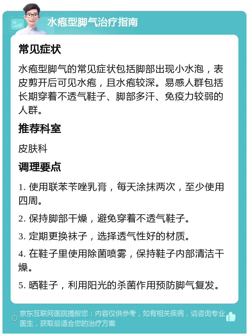 水疱型脚气治疗指南 常见症状 水疱型脚气的常见症状包括脚部出现小水泡，表皮剪开后可见水疱，且水疱较深。易感人群包括长期穿着不透气鞋子、脚部多汗、免疫力较弱的人群。 推荐科室 皮肤科 调理要点 1. 使用联苯苄唑乳膏，每天涂抹两次，至少使用四周。 2. 保持脚部干燥，避免穿着不透气鞋子。 3. 定期更换袜子，选择透气性好的材质。 4. 在鞋子里使用除菌喷雾，保持鞋子内部清洁干燥。 5. 晒鞋子，利用阳光的杀菌作用预防脚气复发。