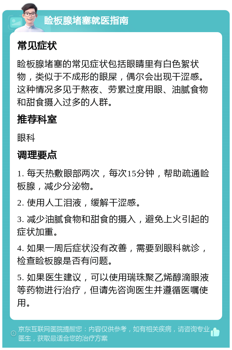 睑板腺堵塞就医指南 常见症状 睑板腺堵塞的常见症状包括眼睛里有白色絮状物，类似于不成形的眼屎，偶尔会出现干涩感。这种情况多见于熬夜、劳累过度用眼、油腻食物和甜食摄入过多的人群。 推荐科室 眼科 调理要点 1. 每天热敷眼部两次，每次15分钟，帮助疏通睑板腺，减少分泌物。 2. 使用人工泪液，缓解干涩感。 3. 减少油腻食物和甜食的摄入，避免上火引起的症状加重。 4. 如果一周后症状没有改善，需要到眼科就诊，检查睑板腺是否有问题。 5. 如果医生建议，可以使用瑞珠聚乙烯醇滴眼液等药物进行治疗，但请先咨询医生并遵循医嘱使用。