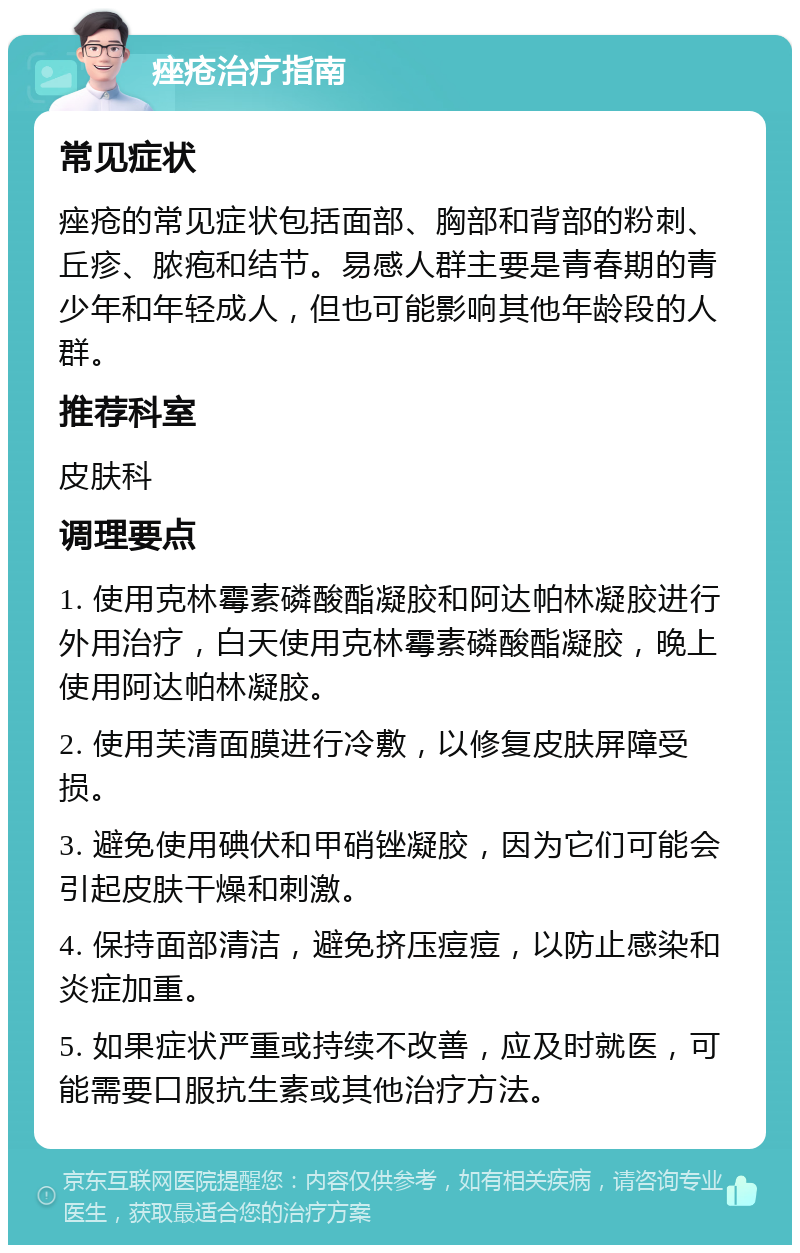 痤疮治疗指南 常见症状 痤疮的常见症状包括面部、胸部和背部的粉刺、丘疹、脓疱和结节。易感人群主要是青春期的青少年和年轻成人，但也可能影响其他年龄段的人群。 推荐科室 皮肤科 调理要点 1. 使用克林霉素磷酸酯凝胶和阿达帕林凝胶进行外用治疗，白天使用克林霉素磷酸酯凝胶，晚上使用阿达帕林凝胶。 2. 使用芙清面膜进行冷敷，以修复皮肤屏障受损。 3. 避免使用碘伏和甲硝锉凝胶，因为它们可能会引起皮肤干燥和刺激。 4. 保持面部清洁，避免挤压痘痘，以防止感染和炎症加重。 5. 如果症状严重或持续不改善，应及时就医，可能需要口服抗生素或其他治疗方法。