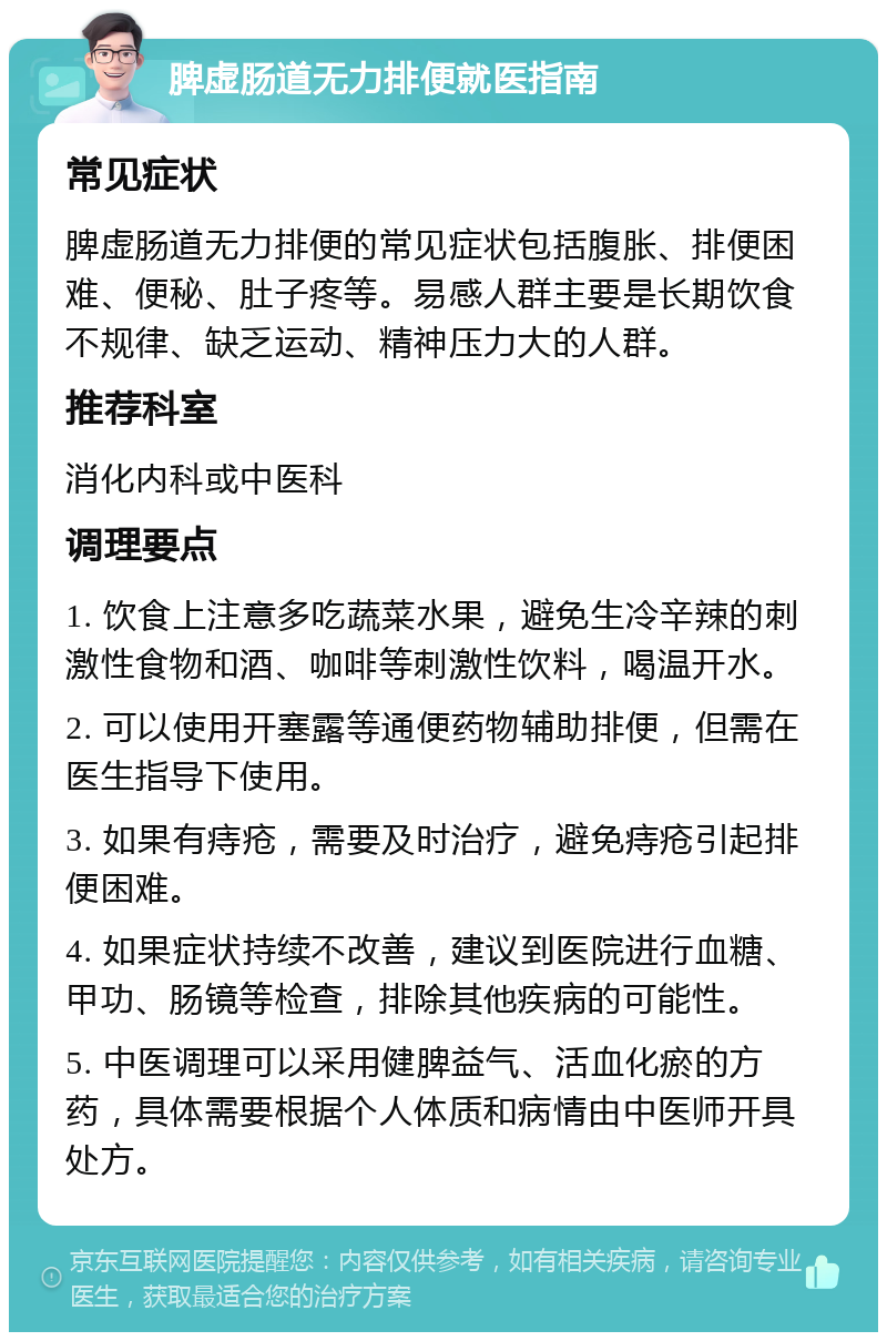 脾虚肠道无力排便就医指南 常见症状 脾虚肠道无力排便的常见症状包括腹胀、排便困难、便秘、肚子疼等。易感人群主要是长期饮食不规律、缺乏运动、精神压力大的人群。 推荐科室 消化内科或中医科 调理要点 1. 饮食上注意多吃蔬菜水果，避免生冷辛辣的刺激性食物和酒、咖啡等刺激性饮料，喝温开水。 2. 可以使用开塞露等通便药物辅助排便，但需在医生指导下使用。 3. 如果有痔疮，需要及时治疗，避免痔疮引起排便困难。 4. 如果症状持续不改善，建议到医院进行血糖、甲功、肠镜等检查，排除其他疾病的可能性。 5. 中医调理可以采用健脾益气、活血化瘀的方药，具体需要根据个人体质和病情由中医师开具处方。