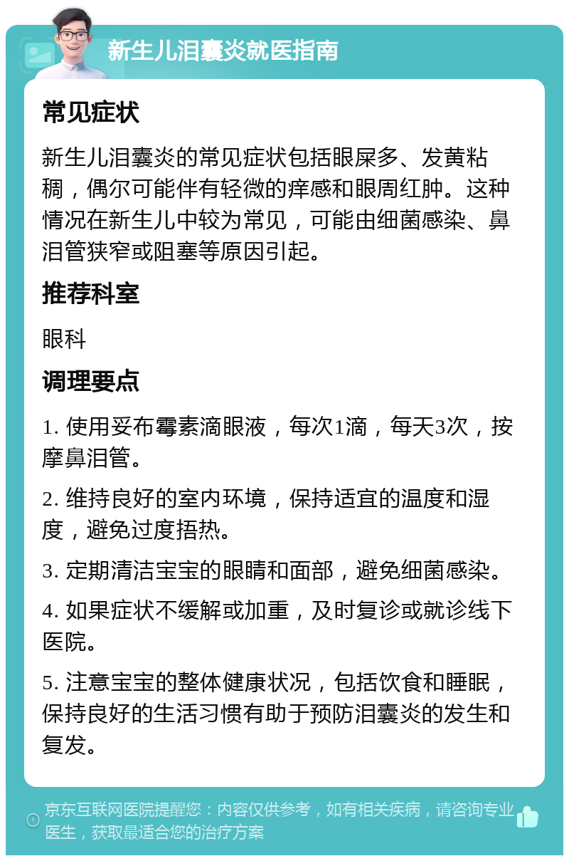 新生儿泪囊炎就医指南 常见症状 新生儿泪囊炎的常见症状包括眼屎多、发黄粘稠，偶尔可能伴有轻微的痒感和眼周红肿。这种情况在新生儿中较为常见，可能由细菌感染、鼻泪管狭窄或阻塞等原因引起。 推荐科室 眼科 调理要点 1. 使用妥布霉素滴眼液，每次1滴，每天3次，按摩鼻泪管。 2. 维持良好的室内环境，保持适宜的温度和湿度，避免过度捂热。 3. 定期清洁宝宝的眼睛和面部，避免细菌感染。 4. 如果症状不缓解或加重，及时复诊或就诊线下医院。 5. 注意宝宝的整体健康状况，包括饮食和睡眠，保持良好的生活习惯有助于预防泪囊炎的发生和复发。