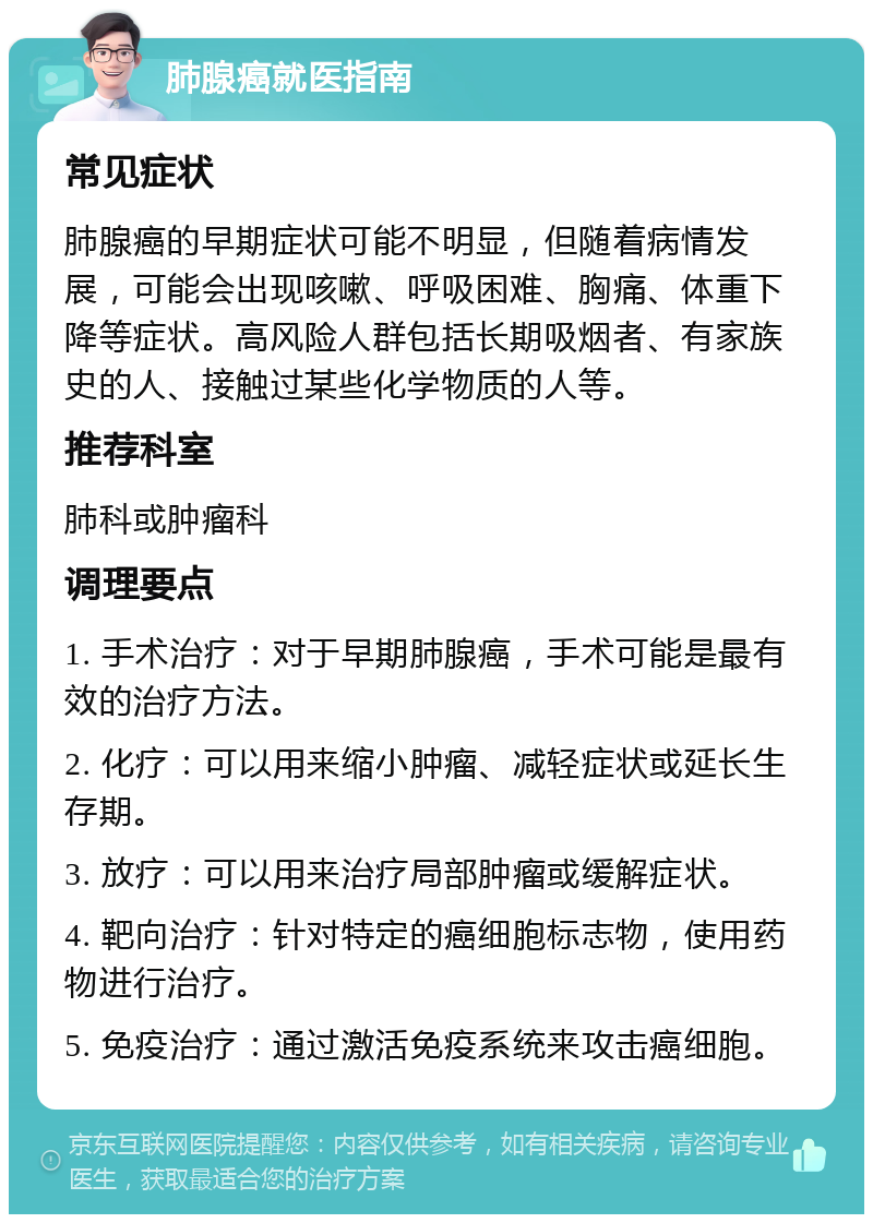 肺腺癌就医指南 常见症状 肺腺癌的早期症状可能不明显，但随着病情发展，可能会出现咳嗽、呼吸困难、胸痛、体重下降等症状。高风险人群包括长期吸烟者、有家族史的人、接触过某些化学物质的人等。 推荐科室 肺科或肿瘤科 调理要点 1. 手术治疗：对于早期肺腺癌，手术可能是最有效的治疗方法。 2. 化疗：可以用来缩小肿瘤、减轻症状或延长生存期。 3. 放疗：可以用来治疗局部肿瘤或缓解症状。 4. 靶向治疗：针对特定的癌细胞标志物，使用药物进行治疗。 5. 免疫治疗：通过激活免疫系统来攻击癌细胞。