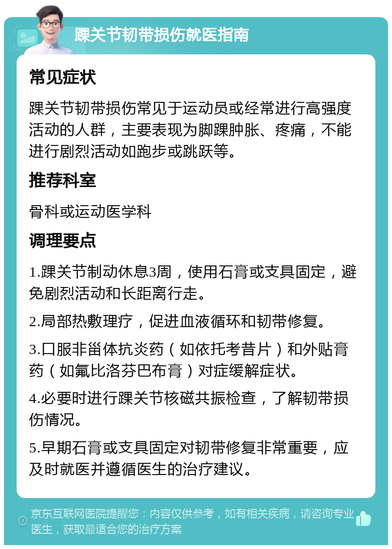 踝关节韧带损伤就医指南 常见症状 踝关节韧带损伤常见于运动员或经常进行高强度活动的人群，主要表现为脚踝肿胀、疼痛，不能进行剧烈活动如跑步或跳跃等。 推荐科室 骨科或运动医学科 调理要点 1.踝关节制动休息3周，使用石膏或支具固定，避免剧烈活动和长距离行走。 2.局部热敷理疗，促进血液循环和韧带修复。 3.口服非甾体抗炎药（如依托考昔片）和外贴膏药（如氟比洛芬巴布膏）对症缓解症状。 4.必要时进行踝关节核磁共振检查，了解韧带损伤情况。 5.早期石膏或支具固定对韧带修复非常重要，应及时就医并遵循医生的治疗建议。