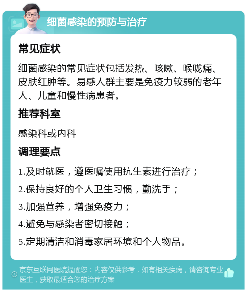 细菌感染的预防与治疗 常见症状 细菌感染的常见症状包括发热、咳嗽、喉咙痛、皮肤红肿等。易感人群主要是免疫力较弱的老年人、儿童和慢性病患者。 推荐科室 感染科或内科 调理要点 1.及时就医，遵医嘱使用抗生素进行治疗； 2.保持良好的个人卫生习惯，勤洗手； 3.加强营养，增强免疫力； 4.避免与感染者密切接触； 5.定期清洁和消毒家居环境和个人物品。