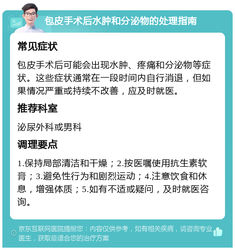 包皮手术后水肿和分泌物的处理指南 常见症状 包皮手术后可能会出现水肿、疼痛和分泌物等症状。这些症状通常在一段时间内自行消退，但如果情况严重或持续不改善，应及时就医。 推荐科室 泌尿外科或男科 调理要点 1.保持局部清洁和干燥；2.按医嘱使用抗生素软膏；3.避免性行为和剧烈运动；4.注意饮食和休息，增强体质；5.如有不适或疑问，及时就医咨询。