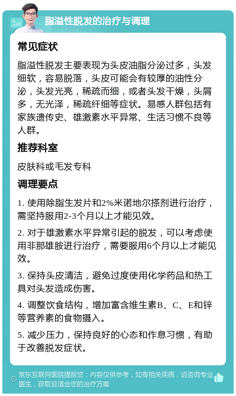 脂溢性脱发的治疗与调理 常见症状 脂溢性脱发主要表现为头皮油脂分泌过多，头发细软，容易脱落，头皮可能会有较厚的油性分泌，头发光亮，稀疏而细，或者头发干燥，头屑多，无光泽，稀疏纤细等症状。易感人群包括有家族遗传史、雄激素水平异常、生活习惯不良等人群。 推荐科室 皮肤科或毛发专科 调理要点 1. 使用除脂生发片和2%米诺地尔搽剂进行治疗，需坚持服用2-3个月以上才能见效。 2. 对于雄激素水平异常引起的脱发，可以考虑使用非那雄胺进行治疗，需要服用6个月以上才能见效。 3. 保持头皮清洁，避免过度使用化学药品和热工具对头发造成伤害。 4. 调整饮食结构，增加富含维生素B、C、E和锌等营养素的食物摄入。 5. 减少压力，保持良好的心态和作息习惯，有助于改善脱发症状。