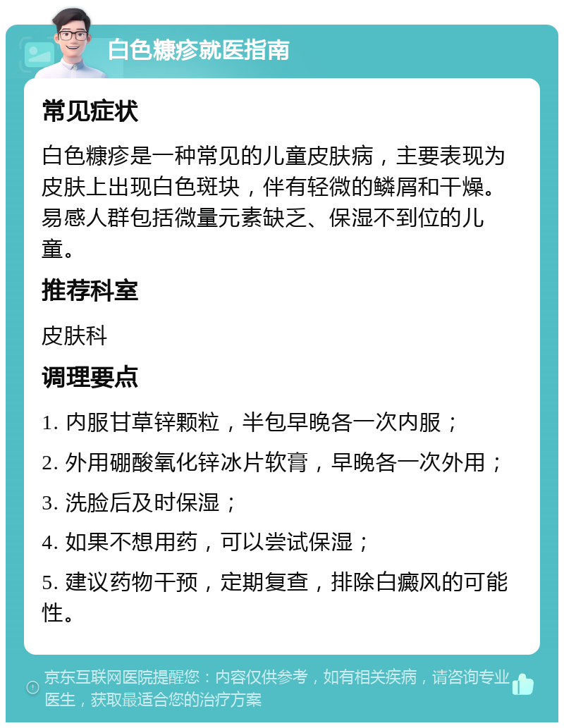 白色糠疹就医指南 常见症状 白色糠疹是一种常见的儿童皮肤病，主要表现为皮肤上出现白色斑块，伴有轻微的鳞屑和干燥。易感人群包括微量元素缺乏、保湿不到位的儿童。 推荐科室 皮肤科 调理要点 1. 内服甘草锌颗粒，半包早晚各一次内服； 2. 外用硼酸氧化锌冰片软膏，早晚各一次外用； 3. 洗脸后及时保湿； 4. 如果不想用药，可以尝试保湿； 5. 建议药物干预，定期复查，排除白癜风的可能性。