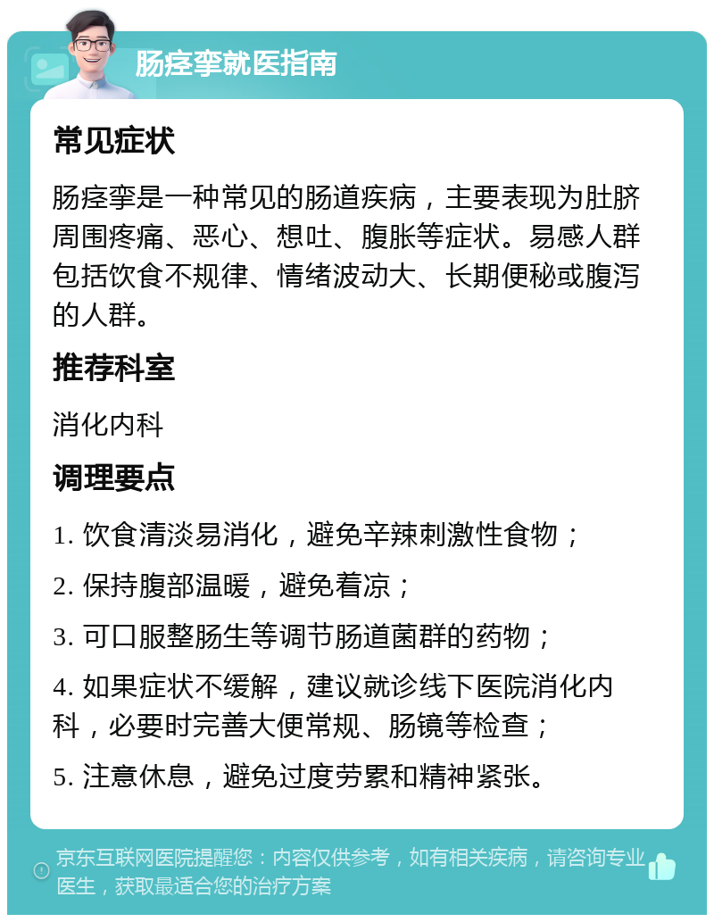 肠痉挛就医指南 常见症状 肠痉挛是一种常见的肠道疾病，主要表现为肚脐周围疼痛、恶心、想吐、腹胀等症状。易感人群包括饮食不规律、情绪波动大、长期便秘或腹泻的人群。 推荐科室 消化内科 调理要点 1. 饮食清淡易消化，避免辛辣刺激性食物； 2. 保持腹部温暖，避免着凉； 3. 可口服整肠生等调节肠道菌群的药物； 4. 如果症状不缓解，建议就诊线下医院消化内科，必要时完善大便常规、肠镜等检查； 5. 注意休息，避免过度劳累和精神紧张。