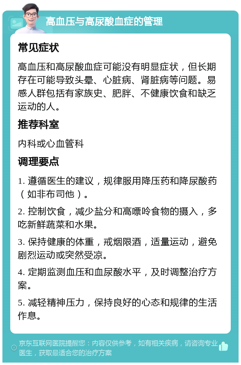 高血压与高尿酸血症的管理 常见症状 高血压和高尿酸血症可能没有明显症状，但长期存在可能导致头晕、心脏病、肾脏病等问题。易感人群包括有家族史、肥胖、不健康饮食和缺乏运动的人。 推荐科室 内科或心血管科 调理要点 1. 遵循医生的建议，规律服用降压药和降尿酸药（如非布司他）。 2. 控制饮食，减少盐分和高嘌呤食物的摄入，多吃新鲜蔬菜和水果。 3. 保持健康的体重，戒烟限酒，适量运动，避免剧烈运动或突然受凉。 4. 定期监测血压和血尿酸水平，及时调整治疗方案。 5. 减轻精神压力，保持良好的心态和规律的生活作息。