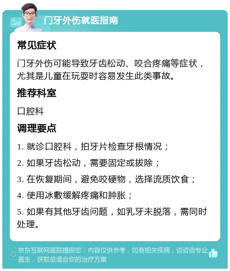 门牙外伤就医指南 常见症状 门牙外伤可能导致牙齿松动、咬合疼痛等症状，尤其是儿童在玩耍时容易发生此类事故。 推荐科室 口腔科 调理要点 1. 就诊口腔科，拍牙片检查牙根情况； 2. 如果牙齿松动，需要固定或拔除； 3. 在恢复期间，避免咬硬物，选择流质饮食； 4. 使用冰敷缓解疼痛和肿胀； 5. 如果有其他牙齿问题，如乳牙未脱落，需同时处理。