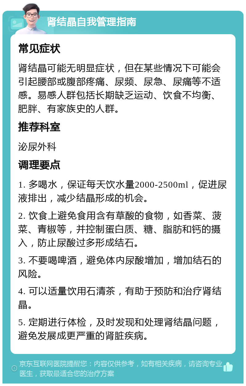 肾结晶自我管理指南 常见症状 肾结晶可能无明显症状，但在某些情况下可能会引起腰部或腹部疼痛、尿频、尿急、尿痛等不适感。易感人群包括长期缺乏运动、饮食不均衡、肥胖、有家族史的人群。 推荐科室 泌尿外科 调理要点 1. 多喝水，保证每天饮水量2000-2500ml，促进尿液排出，减少结晶形成的机会。 2. 饮食上避免食用含有草酸的食物，如香菜、菠菜、青椒等，并控制蛋白质、糖、脂肪和钙的摄入，防止尿酸过多形成结石。 3. 不要喝啤酒，避免体内尿酸增加，增加结石的风险。 4. 可以适量饮用石清茶，有助于预防和治疗肾结晶。 5. 定期进行体检，及时发现和处理肾结晶问题，避免发展成更严重的肾脏疾病。