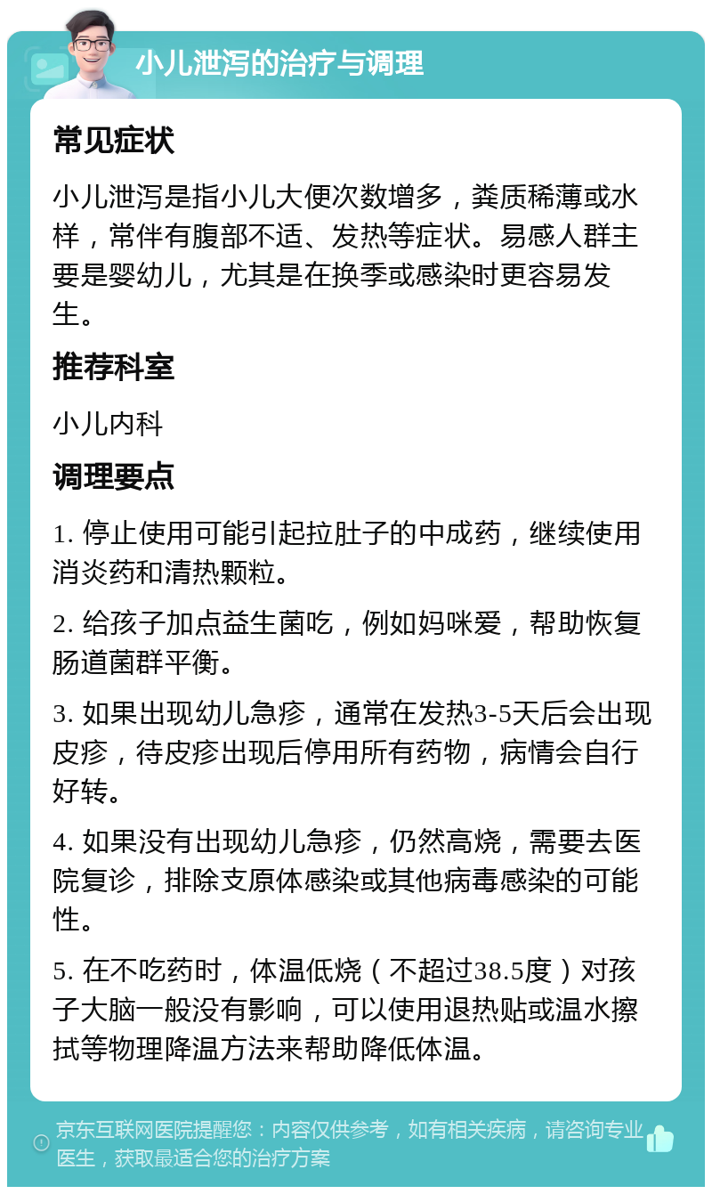 小儿泄泻的治疗与调理 常见症状 小儿泄泻是指小儿大便次数增多，粪质稀薄或水样，常伴有腹部不适、发热等症状。易感人群主要是婴幼儿，尤其是在换季或感染时更容易发生。 推荐科室 小儿内科 调理要点 1. 停止使用可能引起拉肚子的中成药，继续使用消炎药和清热颗粒。 2. 给孩子加点益生菌吃，例如妈咪爱，帮助恢复肠道菌群平衡。 3. 如果出现幼儿急疹，通常在发热3-5天后会出现皮疹，待皮疹出现后停用所有药物，病情会自行好转。 4. 如果没有出现幼儿急疹，仍然高烧，需要去医院复诊，排除支原体感染或其他病毒感染的可能性。 5. 在不吃药时，体温低烧（不超过38.5度）对孩子大脑一般没有影响，可以使用退热贴或温水擦拭等物理降温方法来帮助降低体温。