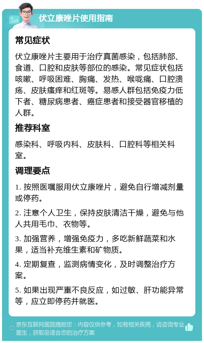 伏立康唑片使用指南 常见症状 伏立康唑片主要用于治疗真菌感染，包括肺部、食道、口腔和皮肤等部位的感染。常见症状包括咳嗽、呼吸困难、胸痛、发热、喉咙痛、口腔溃疡、皮肤瘙痒和红斑等。易感人群包括免疫力低下者、糖尿病患者、癌症患者和接受器官移植的人群。 推荐科室 感染科、呼吸内科、皮肤科、口腔科等相关科室。 调理要点 1. 按照医嘱服用伏立康唑片，避免自行增减剂量或停药。 2. 注意个人卫生，保持皮肤清洁干燥，避免与他人共用毛巾、衣物等。 3. 加强营养，增强免疫力，多吃新鲜蔬菜和水果，适当补充维生素和矿物质。 4. 定期复查，监测病情变化，及时调整治疗方案。 5. 如果出现严重不良反应，如过敏、肝功能异常等，应立即停药并就医。