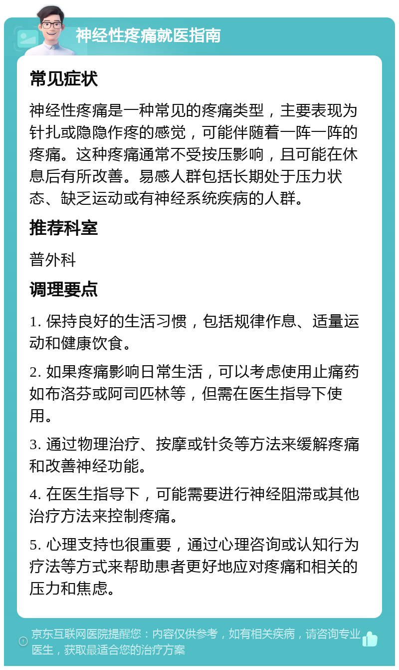 神经性疼痛就医指南 常见症状 神经性疼痛是一种常见的疼痛类型，主要表现为针扎或隐隐作疼的感觉，可能伴随着一阵一阵的疼痛。这种疼痛通常不受按压影响，且可能在休息后有所改善。易感人群包括长期处于压力状态、缺乏运动或有神经系统疾病的人群。 推荐科室 普外科 调理要点 1. 保持良好的生活习惯，包括规律作息、适量运动和健康饮食。 2. 如果疼痛影响日常生活，可以考虑使用止痛药如布洛芬或阿司匹林等，但需在医生指导下使用。 3. 通过物理治疗、按摩或针灸等方法来缓解疼痛和改善神经功能。 4. 在医生指导下，可能需要进行神经阻滞或其他治疗方法来控制疼痛。 5. 心理支持也很重要，通过心理咨询或认知行为疗法等方式来帮助患者更好地应对疼痛和相关的压力和焦虑。