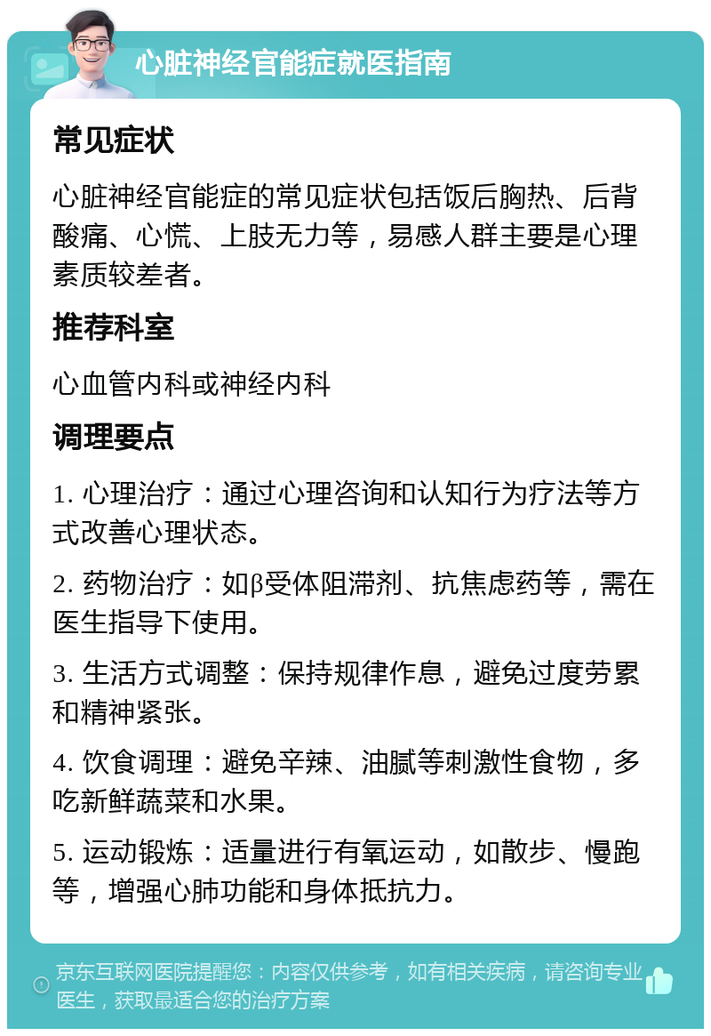 心脏神经官能症就医指南 常见症状 心脏神经官能症的常见症状包括饭后胸热、后背酸痛、心慌、上肢无力等，易感人群主要是心理素质较差者。 推荐科室 心血管内科或神经内科 调理要点 1. 心理治疗：通过心理咨询和认知行为疗法等方式改善心理状态。 2. 药物治疗：如β受体阻滞剂、抗焦虑药等，需在医生指导下使用。 3. 生活方式调整：保持规律作息，避免过度劳累和精神紧张。 4. 饮食调理：避免辛辣、油腻等刺激性食物，多吃新鲜蔬菜和水果。 5. 运动锻炼：适量进行有氧运动，如散步、慢跑等，增强心肺功能和身体抵抗力。