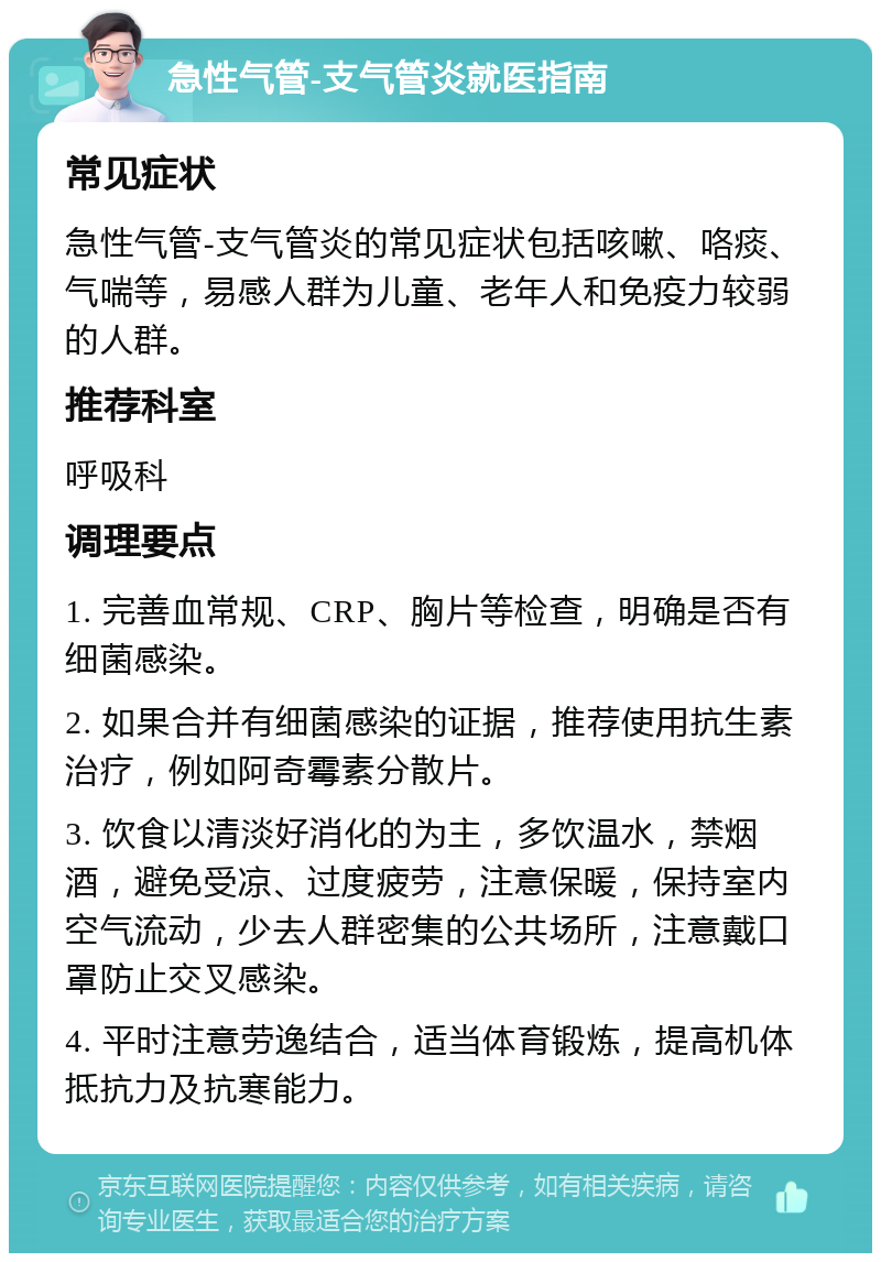 急性气管-支气管炎就医指南 常见症状 急性气管-支气管炎的常见症状包括咳嗽、咯痰、气喘等，易感人群为儿童、老年人和免疫力较弱的人群。 推荐科室 呼吸科 调理要点 1. 完善血常规、CRP、胸片等检查，明确是否有细菌感染。 2. 如果合并有细菌感染的证据，推荐使用抗生素治疗，例如阿奇霉素分散片。 3. 饮食以清淡好消化的为主，多饮温水，禁烟酒，避免受凉、过度疲劳，注意保暖，保持室内空气流动，少去人群密集的公共场所，注意戴口罩防止交叉感染。 4. 平时注意劳逸结合，适当体育锻炼，提高机体抵抗力及抗寒能力。