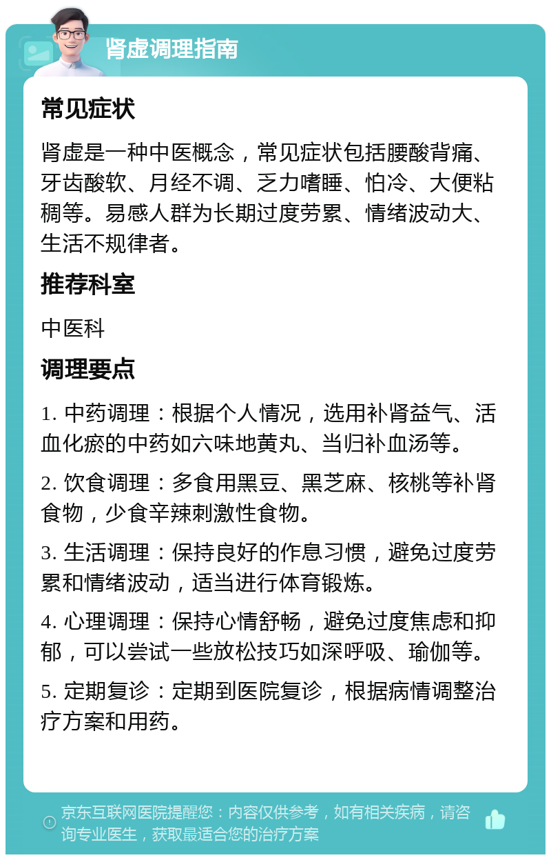 肾虚调理指南 常见症状 肾虚是一种中医概念，常见症状包括腰酸背痛、牙齿酸软、月经不调、乏力嗜睡、怕冷、大便粘稠等。易感人群为长期过度劳累、情绪波动大、生活不规律者。 推荐科室 中医科 调理要点 1. 中药调理：根据个人情况，选用补肾益气、活血化瘀的中药如六味地黄丸、当归补血汤等。 2. 饮食调理：多食用黑豆、黑芝麻、核桃等补肾食物，少食辛辣刺激性食物。 3. 生活调理：保持良好的作息习惯，避免过度劳累和情绪波动，适当进行体育锻炼。 4. 心理调理：保持心情舒畅，避免过度焦虑和抑郁，可以尝试一些放松技巧如深呼吸、瑜伽等。 5. 定期复诊：定期到医院复诊，根据病情调整治疗方案和用药。