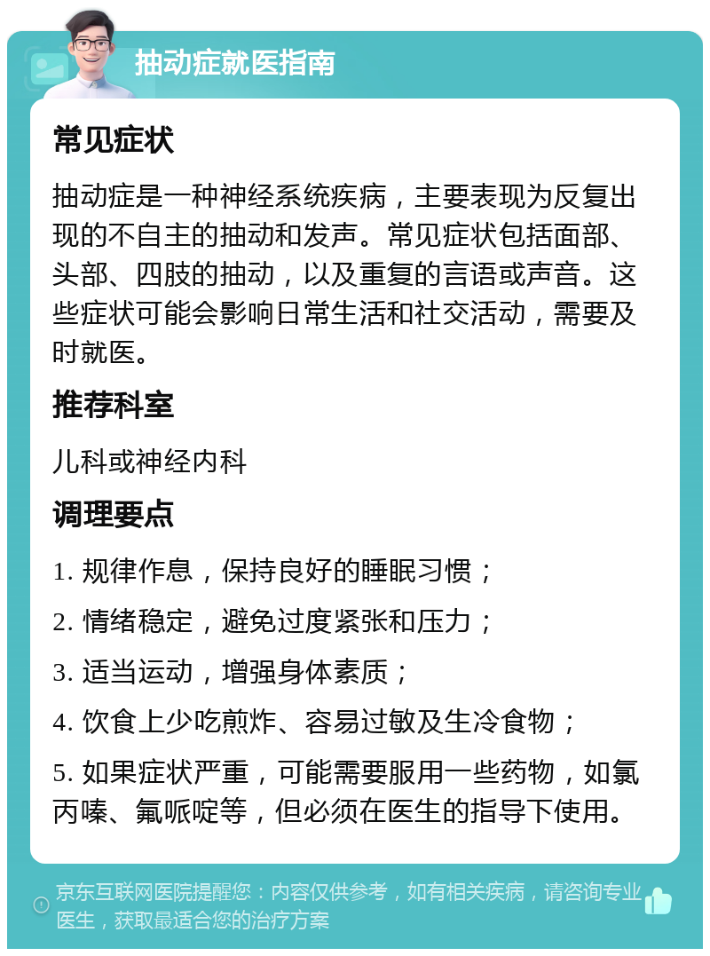 抽动症就医指南 常见症状 抽动症是一种神经系统疾病，主要表现为反复出现的不自主的抽动和发声。常见症状包括面部、头部、四肢的抽动，以及重复的言语或声音。这些症状可能会影响日常生活和社交活动，需要及时就医。 推荐科室 儿科或神经内科 调理要点 1. 规律作息，保持良好的睡眠习惯； 2. 情绪稳定，避免过度紧张和压力； 3. 适当运动，增强身体素质； 4. 饮食上少吃煎炸、容易过敏及生冷食物； 5. 如果症状严重，可能需要服用一些药物，如氯丙嗪、氟哌啶等，但必须在医生的指导下使用。