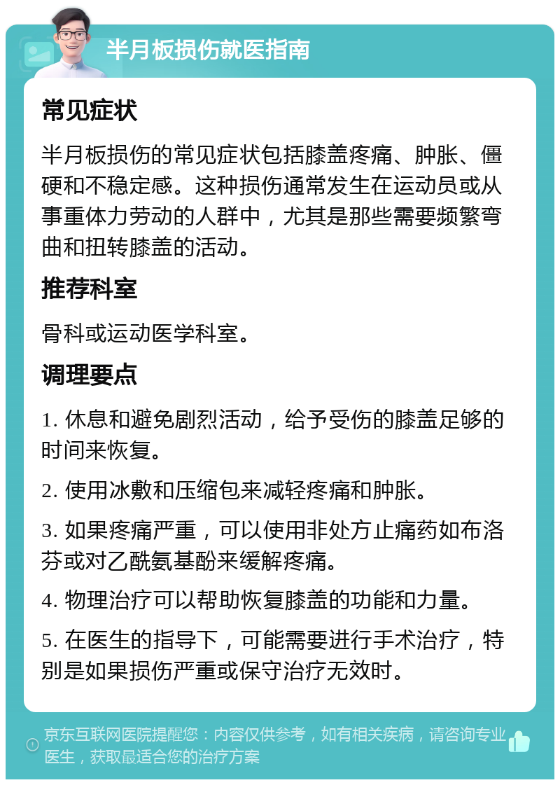 半月板损伤就医指南 常见症状 半月板损伤的常见症状包括膝盖疼痛、肿胀、僵硬和不稳定感。这种损伤通常发生在运动员或从事重体力劳动的人群中，尤其是那些需要频繁弯曲和扭转膝盖的活动。 推荐科室 骨科或运动医学科室。 调理要点 1. 休息和避免剧烈活动，给予受伤的膝盖足够的时间来恢复。 2. 使用冰敷和压缩包来减轻疼痛和肿胀。 3. 如果疼痛严重，可以使用非处方止痛药如布洛芬或对乙酰氨基酚来缓解疼痛。 4. 物理治疗可以帮助恢复膝盖的功能和力量。 5. 在医生的指导下，可能需要进行手术治疗，特别是如果损伤严重或保守治疗无效时。