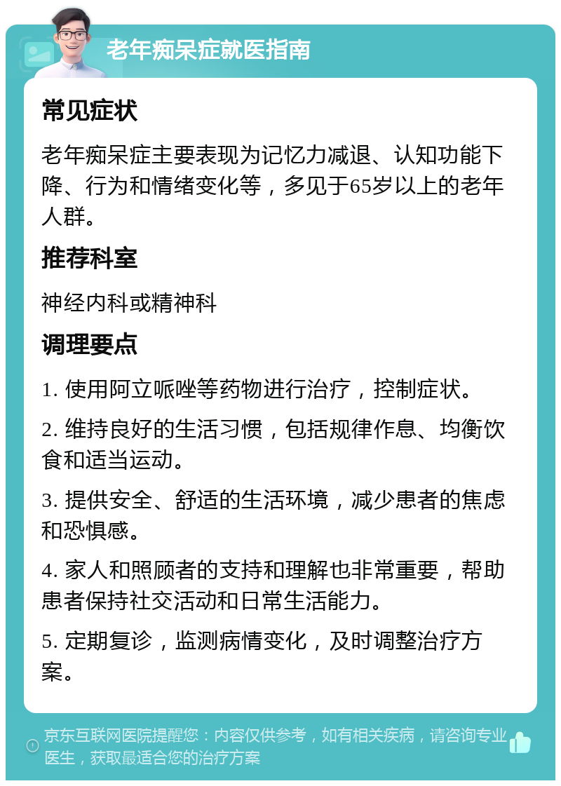 老年痴呆症就医指南 常见症状 老年痴呆症主要表现为记忆力减退、认知功能下降、行为和情绪变化等，多见于65岁以上的老年人群。 推荐科室 神经内科或精神科 调理要点 1. 使用阿立哌唑等药物进行治疗，控制症状。 2. 维持良好的生活习惯，包括规律作息、均衡饮食和适当运动。 3. 提供安全、舒适的生活环境，减少患者的焦虑和恐惧感。 4. 家人和照顾者的支持和理解也非常重要，帮助患者保持社交活动和日常生活能力。 5. 定期复诊，监测病情变化，及时调整治疗方案。