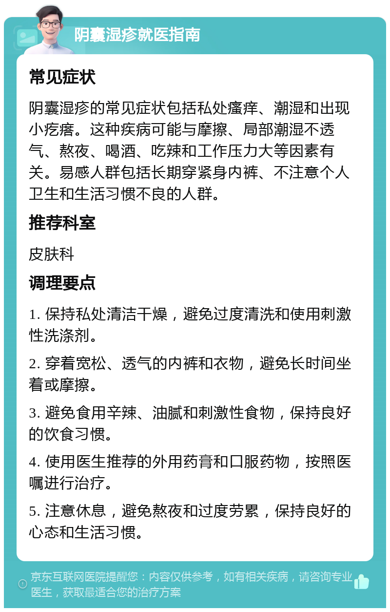 阴囊湿疹就医指南 常见症状 阴囊湿疹的常见症状包括私处瘙痒、潮湿和出现小疙瘩。这种疾病可能与摩擦、局部潮湿不透气、熬夜、喝酒、吃辣和工作压力大等因素有关。易感人群包括长期穿紧身内裤、不注意个人卫生和生活习惯不良的人群。 推荐科室 皮肤科 调理要点 1. 保持私处清洁干燥，避免过度清洗和使用刺激性洗涤剂。 2. 穿着宽松、透气的内裤和衣物，避免长时间坐着或摩擦。 3. 避免食用辛辣、油腻和刺激性食物，保持良好的饮食习惯。 4. 使用医生推荐的外用药膏和口服药物，按照医嘱进行治疗。 5. 注意休息，避免熬夜和过度劳累，保持良好的心态和生活习惯。