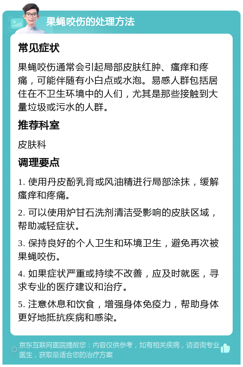 果蝇咬伤的处理方法 常见症状 果蝇咬伤通常会引起局部皮肤红肿、瘙痒和疼痛，可能伴随有小白点或水泡。易感人群包括居住在不卫生环境中的人们，尤其是那些接触到大量垃圾或污水的人群。 推荐科室 皮肤科 调理要点 1. 使用丹皮酚乳膏或风油精进行局部涂抹，缓解瘙痒和疼痛。 2. 可以使用炉甘石洗剂清洁受影响的皮肤区域，帮助减轻症状。 3. 保持良好的个人卫生和环境卫生，避免再次被果蝇咬伤。 4. 如果症状严重或持续不改善，应及时就医，寻求专业的医疗建议和治疗。 5. 注意休息和饮食，增强身体免疫力，帮助身体更好地抵抗疾病和感染。