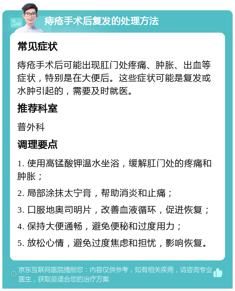 痔疮手术后复发的处理方法 常见症状 痔疮手术后可能出现肛门处疼痛、肿胀、出血等症状，特别是在大便后。这些症状可能是复发或水肿引起的，需要及时就医。 推荐科室 普外科 调理要点 1. 使用高锰酸钾温水坐浴，缓解肛门处的疼痛和肿胀； 2. 局部涂抹太宁膏，帮助消炎和止痛； 3. 口服地奥司明片，改善血液循环，促进恢复； 4. 保持大便通畅，避免便秘和过度用力； 5. 放松心情，避免过度焦虑和担忧，影响恢复。