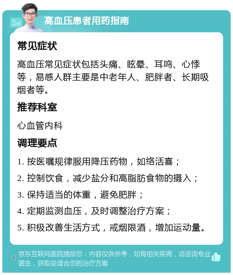 高血压患者用药指南 常见症状 高血压常见症状包括头痛、眩晕、耳鸣、心悸等，易感人群主要是中老年人、肥胖者、长期吸烟者等。 推荐科室 心血管内科 调理要点 1. 按医嘱规律服用降压药物，如络活喜； 2. 控制饮食，减少盐分和高脂肪食物的摄入； 3. 保持适当的体重，避免肥胖； 4. 定期监测血压，及时调整治疗方案； 5. 积极改善生活方式，戒烟限酒，增加运动量。