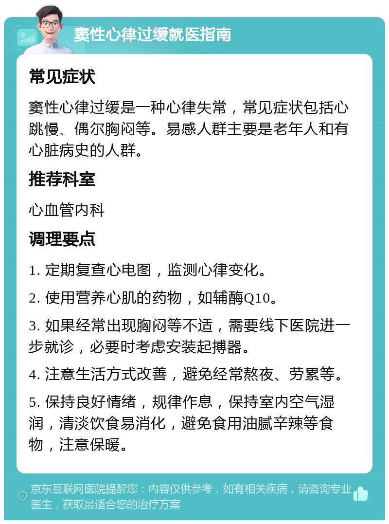 窦性心律过缓就医指南 常见症状 窦性心律过缓是一种心律失常，常见症状包括心跳慢、偶尔胸闷等。易感人群主要是老年人和有心脏病史的人群。 推荐科室 心血管内科 调理要点 1. 定期复查心电图，监测心律变化。 2. 使用营养心肌的药物，如辅酶Q10。 3. 如果经常出现胸闷等不适，需要线下医院进一步就诊，必要时考虑安装起搏器。 4. 注意生活方式改善，避免经常熬夜、劳累等。 5. 保持良好情绪，规律作息，保持室内空气湿润，清淡饮食易消化，避免食用油腻辛辣等食物，注意保暖。