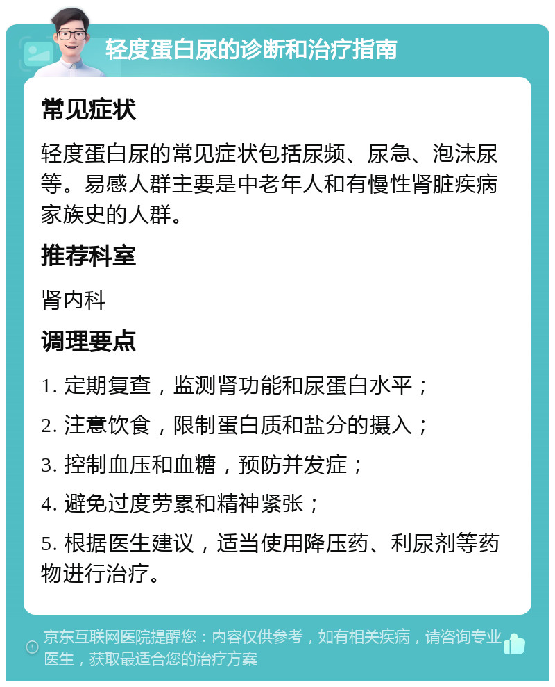 轻度蛋白尿的诊断和治疗指南 常见症状 轻度蛋白尿的常见症状包括尿频、尿急、泡沫尿等。易感人群主要是中老年人和有慢性肾脏疾病家族史的人群。 推荐科室 肾内科 调理要点 1. 定期复查，监测肾功能和尿蛋白水平； 2. 注意饮食，限制蛋白质和盐分的摄入； 3. 控制血压和血糖，预防并发症； 4. 避免过度劳累和精神紧张； 5. 根据医生建议，适当使用降压药、利尿剂等药物进行治疗。