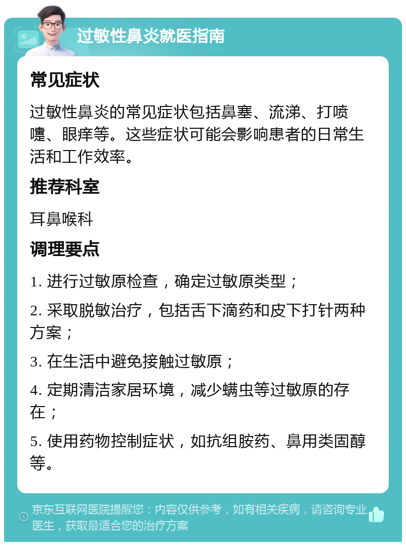 过敏性鼻炎就医指南 常见症状 过敏性鼻炎的常见症状包括鼻塞、流涕、打喷嚏、眼痒等。这些症状可能会影响患者的日常生活和工作效率。 推荐科室 耳鼻喉科 调理要点 1. 进行过敏原检查，确定过敏原类型； 2. 采取脱敏治疗，包括舌下滴药和皮下打针两种方案； 3. 在生活中避免接触过敏原； 4. 定期清洁家居环境，减少螨虫等过敏原的存在； 5. 使用药物控制症状，如抗组胺药、鼻用类固醇等。