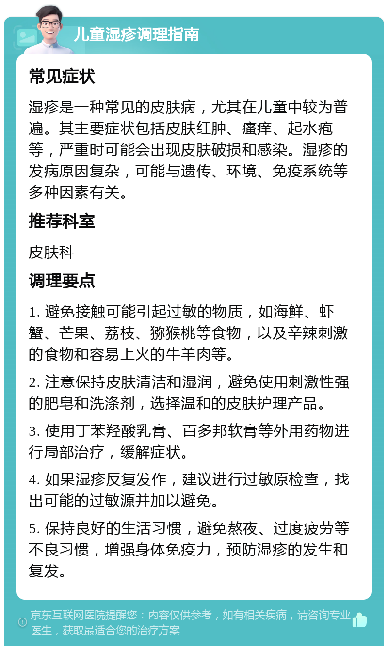 儿童湿疹调理指南 常见症状 湿疹是一种常见的皮肤病，尤其在儿童中较为普遍。其主要症状包括皮肤红肿、瘙痒、起水疱等，严重时可能会出现皮肤破损和感染。湿疹的发病原因复杂，可能与遗传、环境、免疫系统等多种因素有关。 推荐科室 皮肤科 调理要点 1. 避免接触可能引起过敏的物质，如海鲜、虾蟹、芒果、荔枝、猕猴桃等食物，以及辛辣刺激的食物和容易上火的牛羊肉等。 2. 注意保持皮肤清洁和湿润，避免使用刺激性强的肥皂和洗涤剂，选择温和的皮肤护理产品。 3. 使用丁苯羟酸乳膏、百多邦软膏等外用药物进行局部治疗，缓解症状。 4. 如果湿疹反复发作，建议进行过敏原检查，找出可能的过敏源并加以避免。 5. 保持良好的生活习惯，避免熬夜、过度疲劳等不良习惯，增强身体免疫力，预防湿疹的发生和复发。