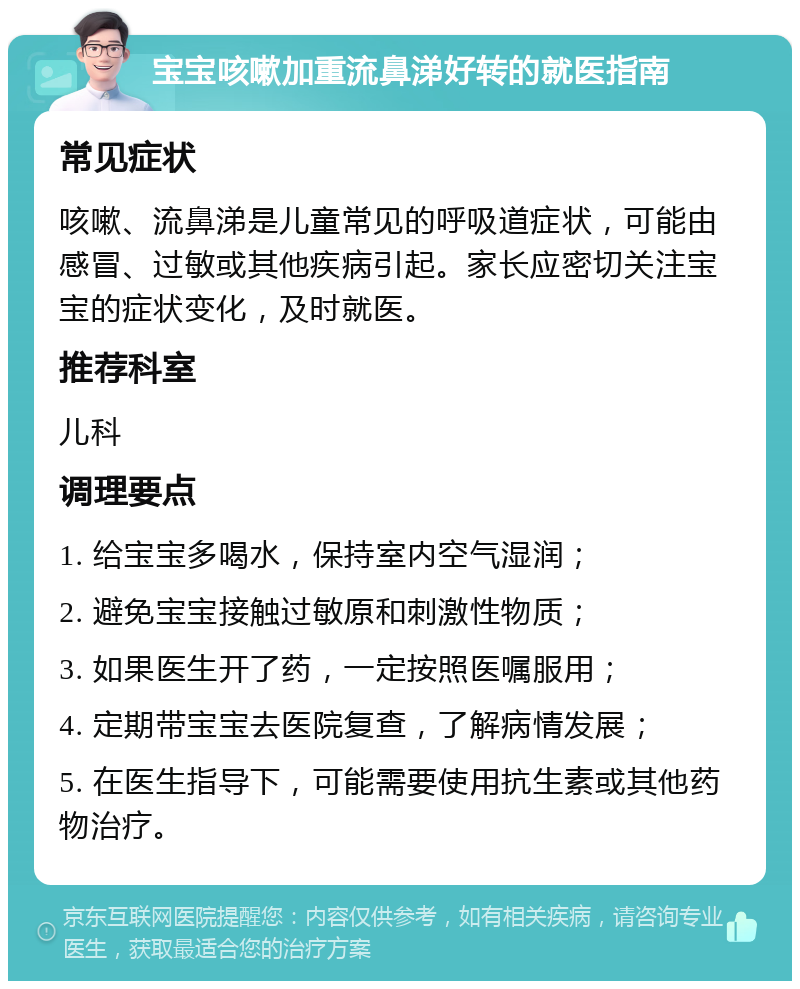 宝宝咳嗽加重流鼻涕好转的就医指南 常见症状 咳嗽、流鼻涕是儿童常见的呼吸道症状，可能由感冒、过敏或其他疾病引起。家长应密切关注宝宝的症状变化，及时就医。 推荐科室 儿科 调理要点 1. 给宝宝多喝水，保持室内空气湿润； 2. 避免宝宝接触过敏原和刺激性物质； 3. 如果医生开了药，一定按照医嘱服用； 4. 定期带宝宝去医院复查，了解病情发展； 5. 在医生指导下，可能需要使用抗生素或其他药物治疗。