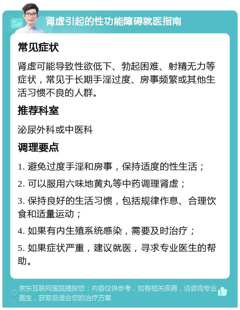 肾虚引起的性功能障碍就医指南 常见症状 肾虚可能导致性欲低下、勃起困难、射精无力等症状，常见于长期手淫过度、房事频繁或其他生活习惯不良的人群。 推荐科室 泌尿外科或中医科 调理要点 1. 避免过度手淫和房事，保持适度的性生活； 2. 可以服用六味地黄丸等中药调理肾虚； 3. 保持良好的生活习惯，包括规律作息、合理饮食和适量运动； 4. 如果有内生殖系统感染，需要及时治疗； 5. 如果症状严重，建议就医，寻求专业医生的帮助。