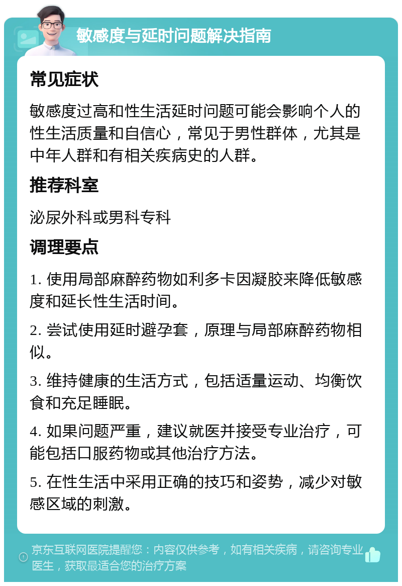 敏感度与延时问题解决指南 常见症状 敏感度过高和性生活延时问题可能会影响个人的性生活质量和自信心，常见于男性群体，尤其是中年人群和有相关疾病史的人群。 推荐科室 泌尿外科或男科专科 调理要点 1. 使用局部麻醉药物如利多卡因凝胶来降低敏感度和延长性生活时间。 2. 尝试使用延时避孕套，原理与局部麻醉药物相似。 3. 维持健康的生活方式，包括适量运动、均衡饮食和充足睡眠。 4. 如果问题严重，建议就医并接受专业治疗，可能包括口服药物或其他治疗方法。 5. 在性生活中采用正确的技巧和姿势，减少对敏感区域的刺激。